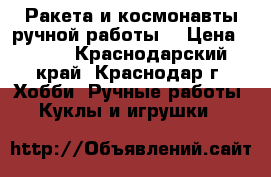 Ракета и космонавты ручной работы. › Цена ­ 600 - Краснодарский край, Краснодар г. Хобби. Ручные работы » Куклы и игрушки   